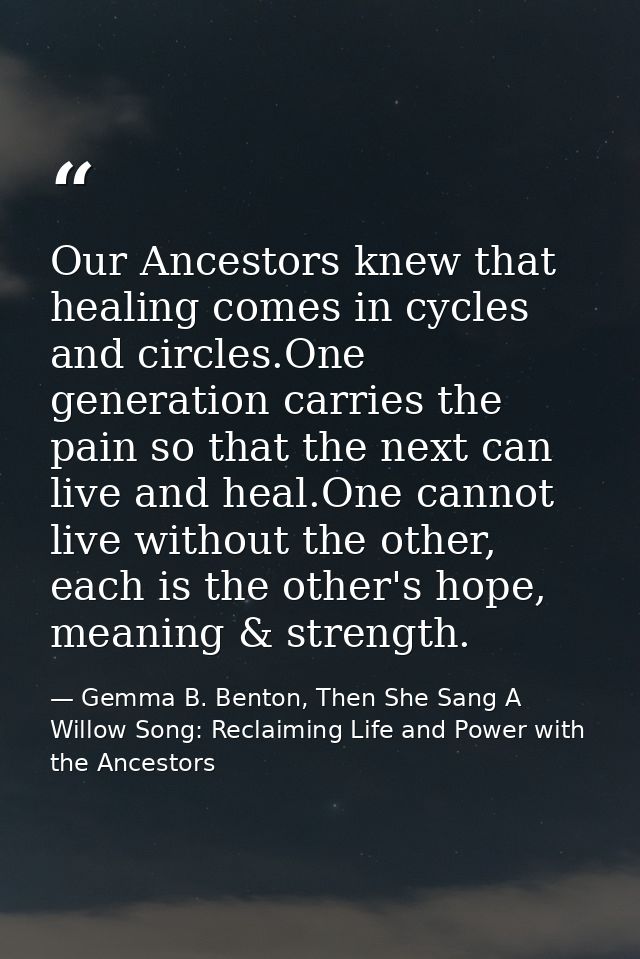 Our Ancestors knew that healing comes in cycles and circles.One generation carries the pain so that the next can live an — Gemma B. Benton, Then She Sang A Willow Song: Reclaiming Life and Power with the Ancestors