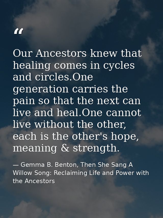 Our Ancestors knew that healing comes in cycles and circles.One generation carries the pain so that the next can live an — Gemma B. Benton, Then She Sang A Willow Song: Reclaiming Life and Power with the Ancestors