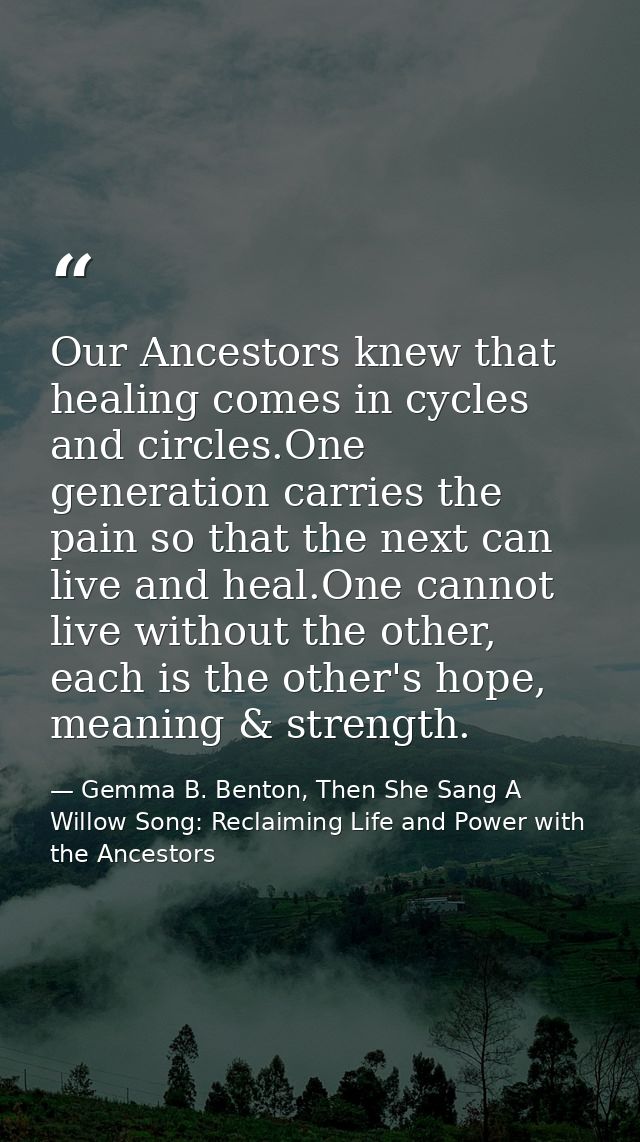 Our Ancestors knew that healing comes in cycles and circles.One generation carries the pain so that the next can live an — Gemma B. Benton, Then She Sang A Willow Song: Reclaiming Life and Power with the Ancestors