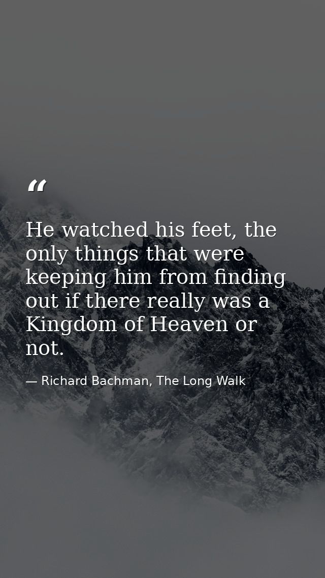 He watched his feet, the only things that were keeping him from finding out if there really was a Kingdom of Heaven or n — Richard Bachman, The Long Walk