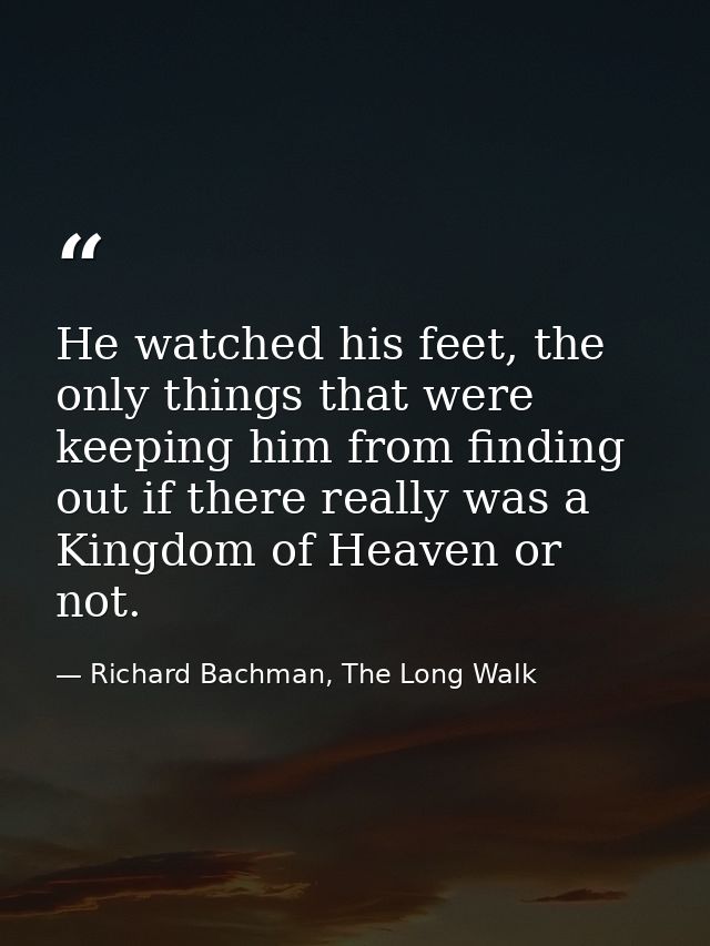 He watched his feet, the only things that were keeping him from finding out if there really was a Kingdom of Heaven or n — Richard Bachman, The Long Walk