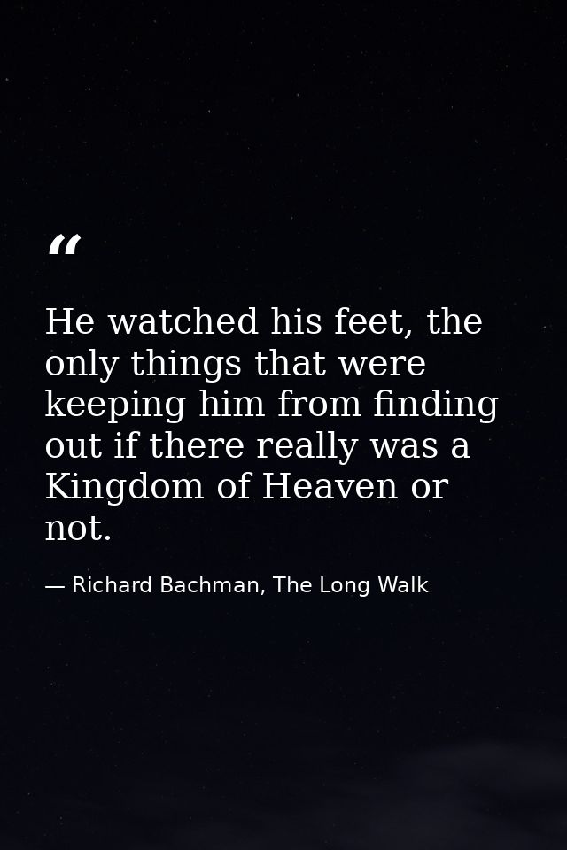 He watched his feet, the only things that were keeping him from finding out if there really was a Kingdom of Heaven or n — Richard Bachman, The Long Walk
