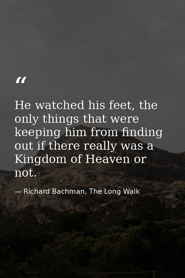 He watched his feet, the only things that were keeping him from finding out if there really was a Kingdom of Heaven or n — Richard Bachman, The Long Walk