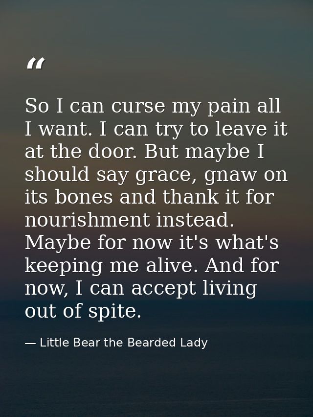 So I can curse my pain all I want. I can try to leave it at the door. But maybe I should say grace, gnaw on its bones an — Little Bear the Bearded Lady