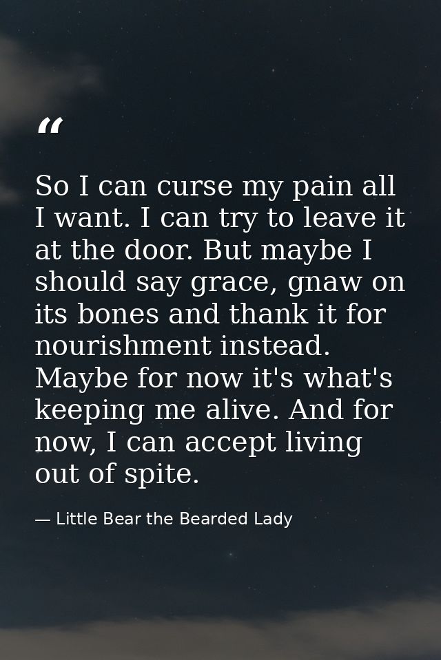 So I can curse my pain all I want. I can try to leave it at the door. But maybe I should say grace, gnaw on its bones an — Little Bear the Bearded Lady