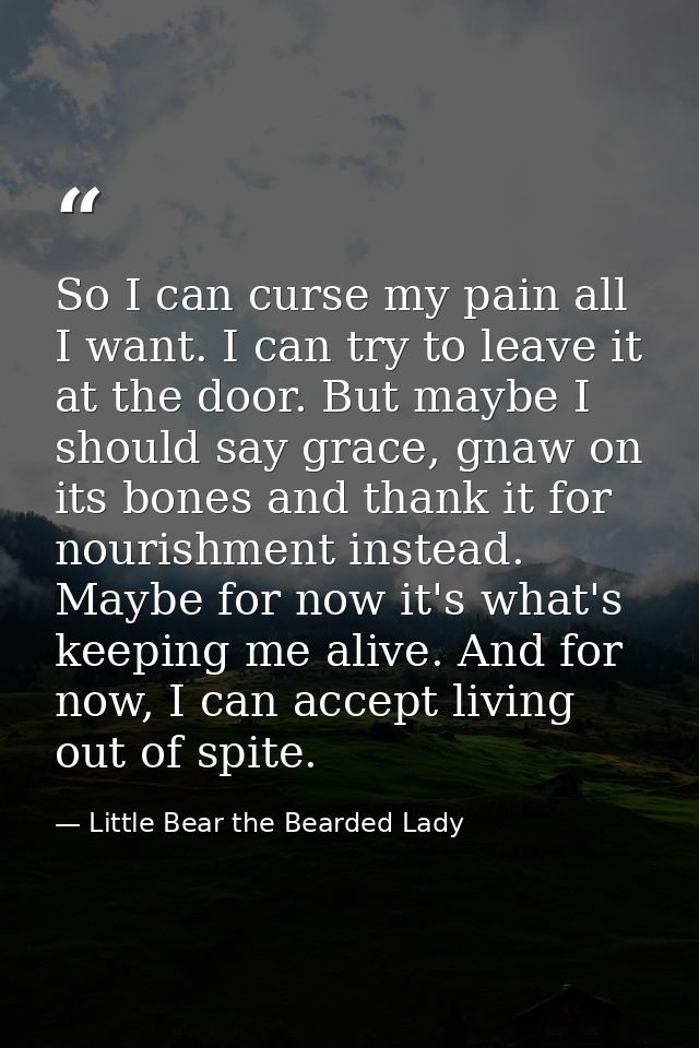So I can curse my pain all I want. I can try to leave it at the door. But maybe I should say grace, gnaw on its bones an — Little Bear the Bearded Lady