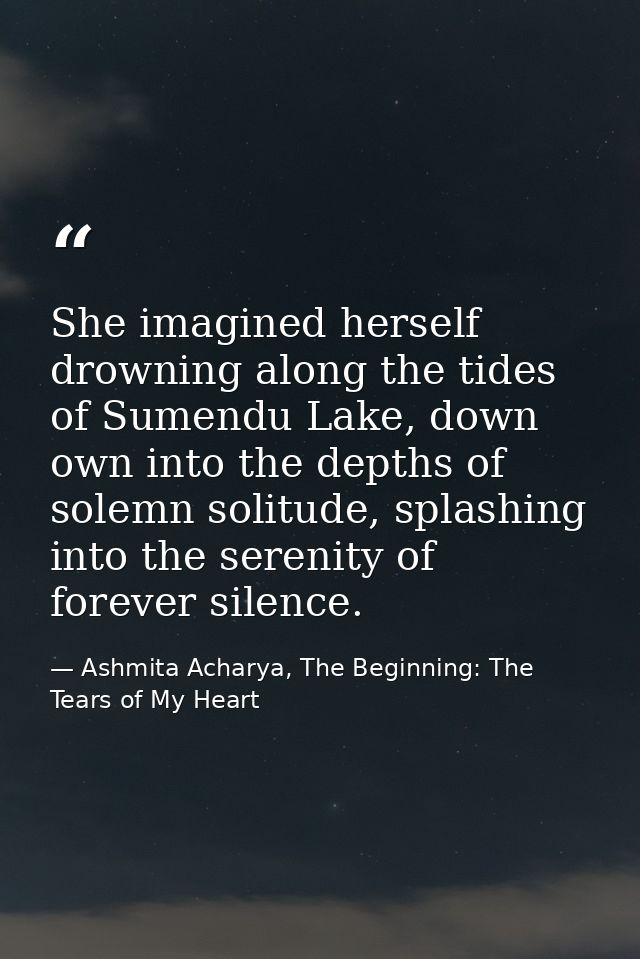 She imagined herself drowning along the tides of Sumendu Lake, down own into the depths of solemn solitude, splashing in — Ashmita Acharya, The Beginning: The Tears of My Heart