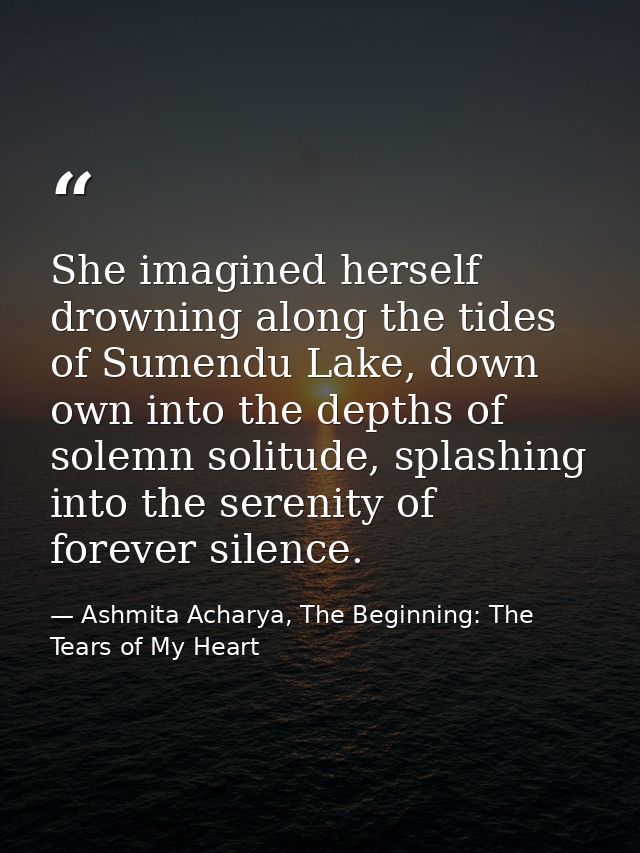 She imagined herself drowning along the tides of Sumendu Lake, down own into the depths of solemn solitude, splashing in — Ashmita Acharya, The Beginning: The Tears of My Heart