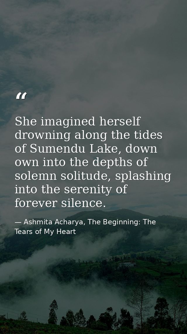 She imagined herself drowning along the tides of Sumendu Lake, down own into the depths of solemn solitude, splashing in — Ashmita Acharya, The Beginning: The Tears of My Heart