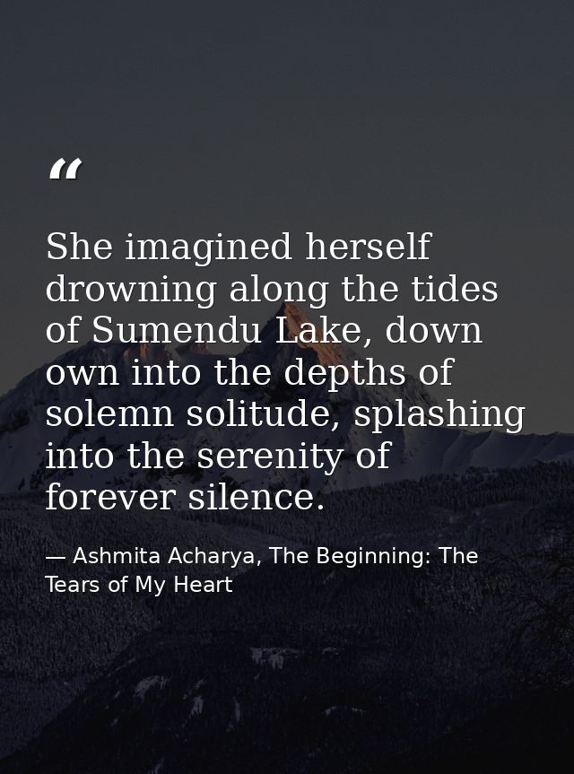 She imagined herself drowning along the tides of Sumendu Lake, down own into the depths of solemn solitude, splashing in — Ashmita Acharya, The Beginning: The Tears of My Heart