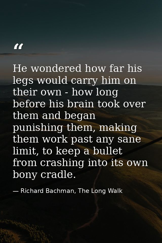 He wondered how far his legs would carry him on their own - how long before his brain took over them and began punishing — Richard Bachman, The Long Walk