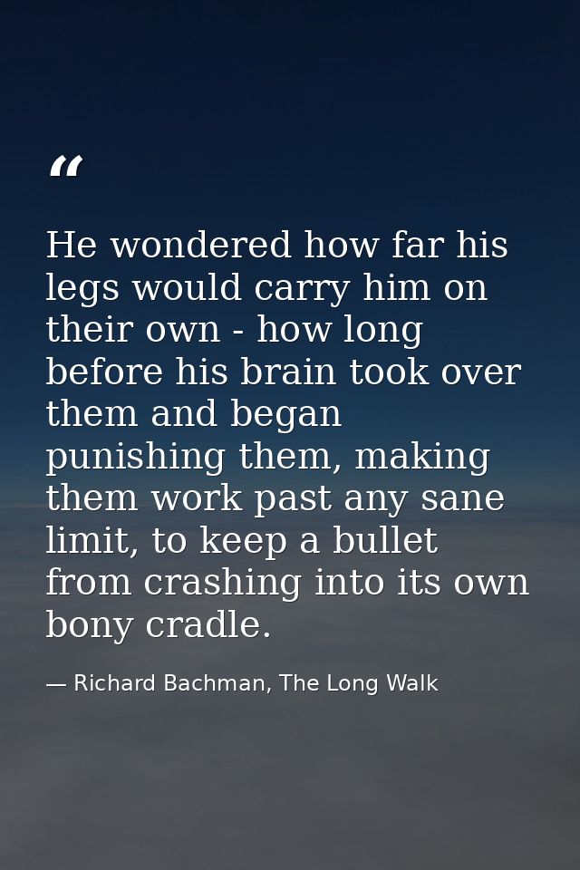 He wondered how far his legs would carry him on their own - how long before his brain took over them and began punishing — Richard Bachman, The Long Walk