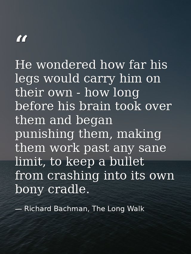 He wondered how far his legs would carry him on their own - how long before his brain took over them and began punishing — Richard Bachman, The Long Walk