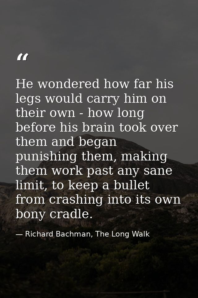 He wondered how far his legs would carry him on their own - how long before his brain took over them and began punishing — Richard Bachman, The Long Walk