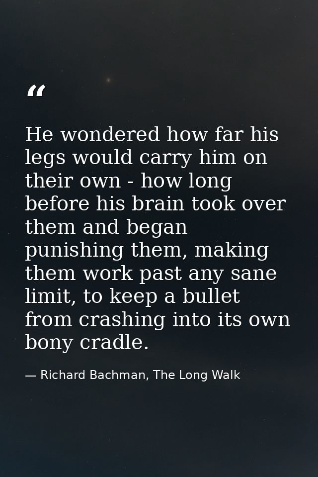 He wondered how far his legs would carry him on their own - how long before his brain took over them and began punishing — Richard Bachman, The Long Walk