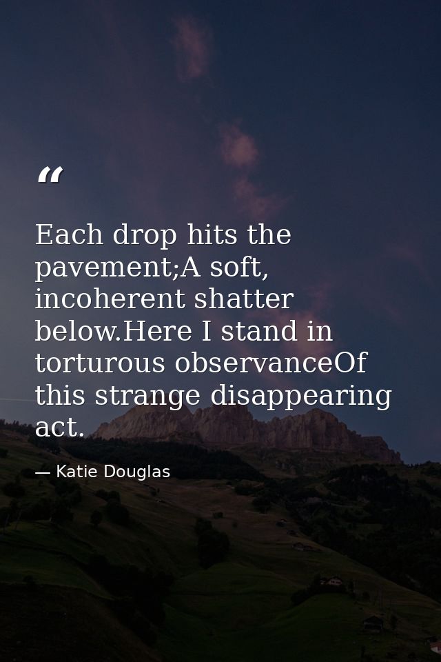 Each drop hits the pavement;A soft, incoherent shatter below.Here I stand in torturous observanceOf this strange disappe — Katie Douglas
