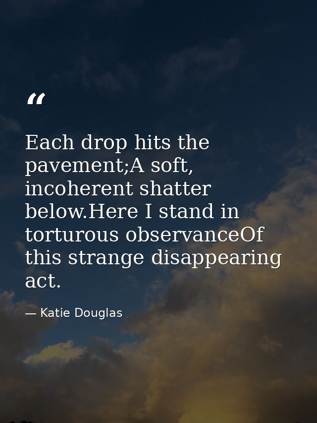 Each drop hits the pavement;A soft, incoherent shatter below.Here I stand in torturous observanceOf this strange disappe — Katie Douglas