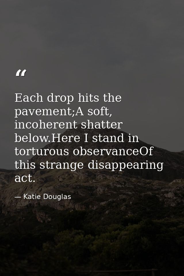Each drop hits the pavement;A soft, incoherent shatter below.Here I stand in torturous observanceOf this strange disappe — Katie Douglas