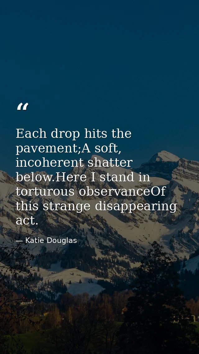 Each drop hits the pavement;A soft, incoherent shatter below.Here I stand in torturous observanceOf this strange disappe — Katie Douglas
