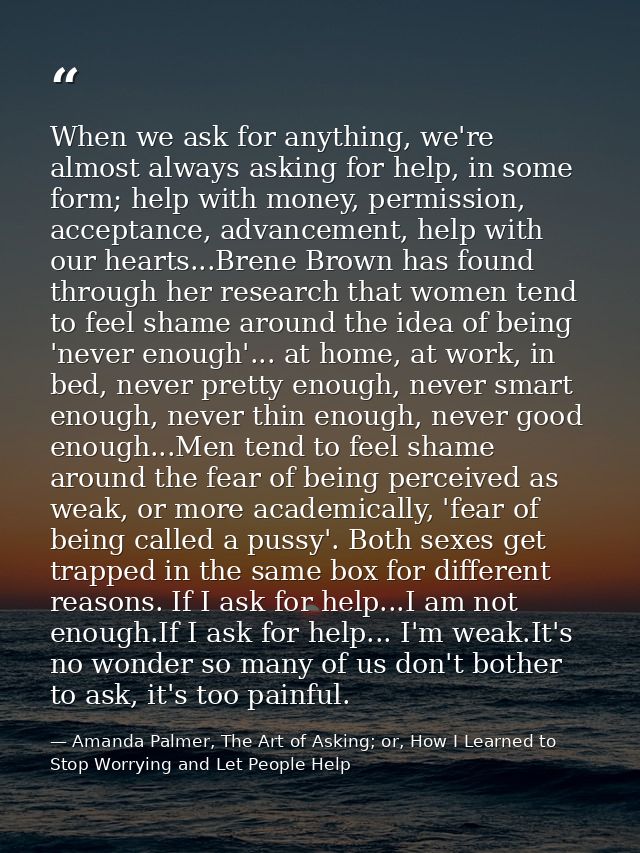 When we ask for anything, we're almost always asking for help, in some form; help with money, permission, acceptance, ad — Amanda Palmer, The Art of Asking; or, How I Learned to Stop Worrying and Let People Help