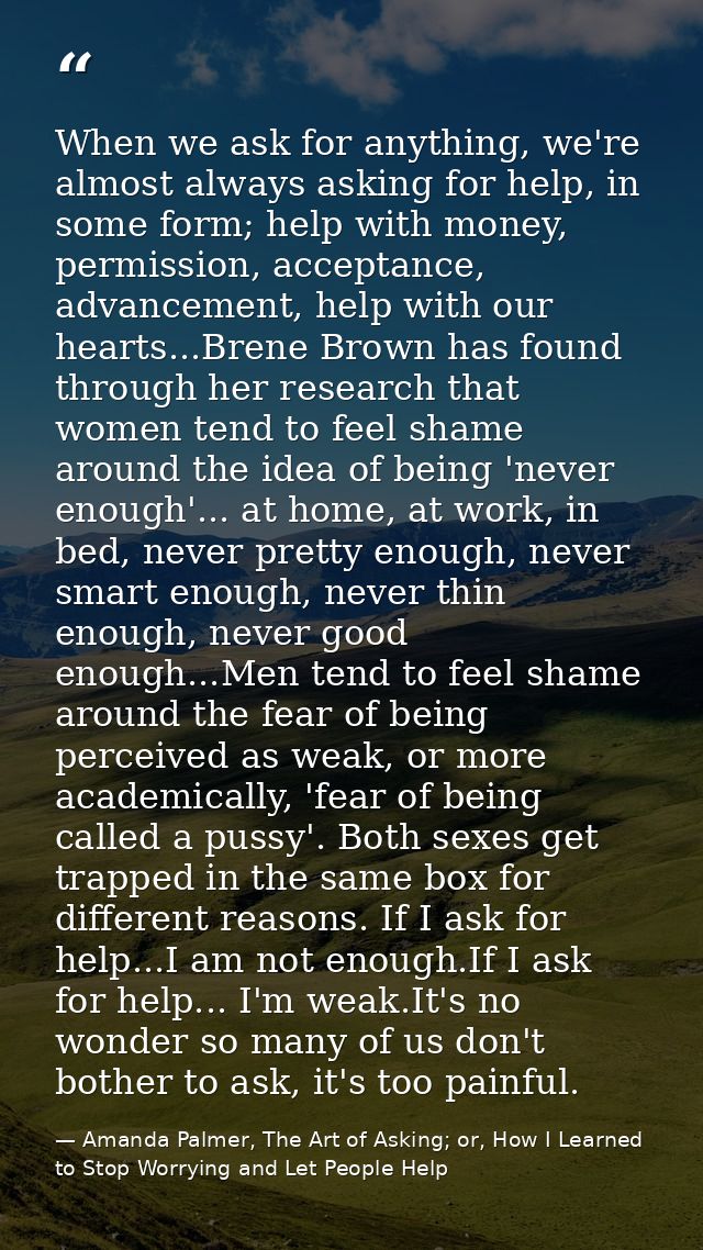 When we ask for anything, we're almost always asking for help, in some form; help with money, permission, acceptance, ad — Amanda Palmer, The Art of Asking; or, How I Learned to Stop Worrying and Let People Help