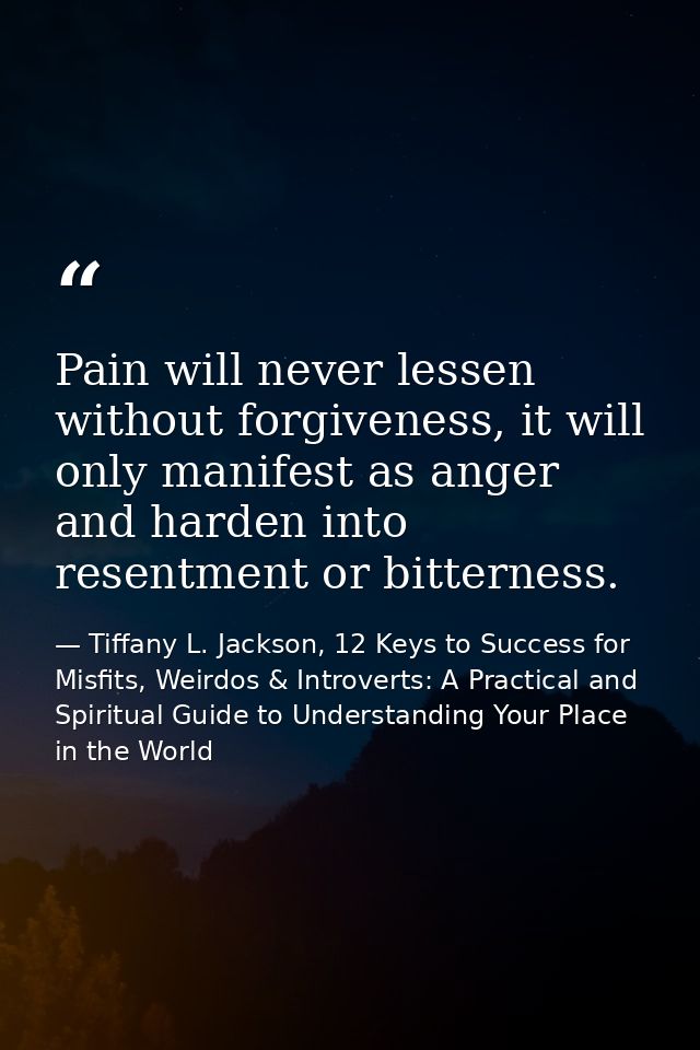 Pain will never lessen without forgiveness, it will only manifest as anger and harden into resentment or bitterness. — Tiffany L. Jackson, 12 Keys to Success for Misfits, Weirdos & Introverts: A Practical and Spiritual Guide to Understanding Your Place in the World