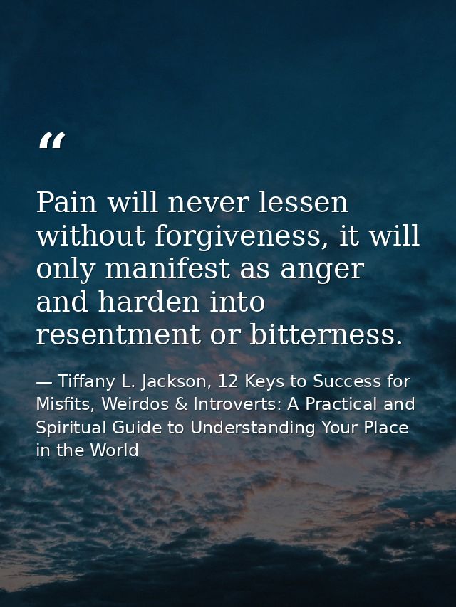 Pain will never lessen without forgiveness, it will only manifest as anger and harden into resentment or bitterness. — Tiffany L. Jackson, 12 Keys to Success for Misfits, Weirdos & Introverts: A Practical and Spiritual Guide to Understanding Your Place in the World