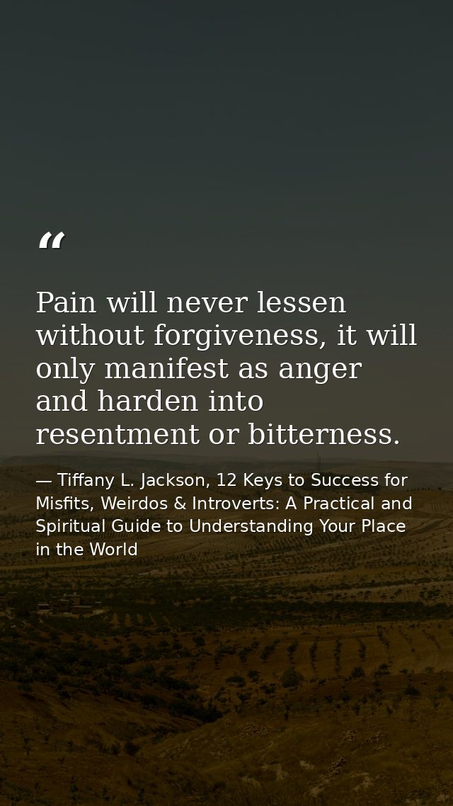 Pain will never lessen without forgiveness, it will only manifest as anger and harden into resentment or bitterness. — Tiffany L. Jackson, 12 Keys to Success for Misfits, Weirdos & Introverts: A Practical and Spiritual Guide to Understanding Your Place in the World