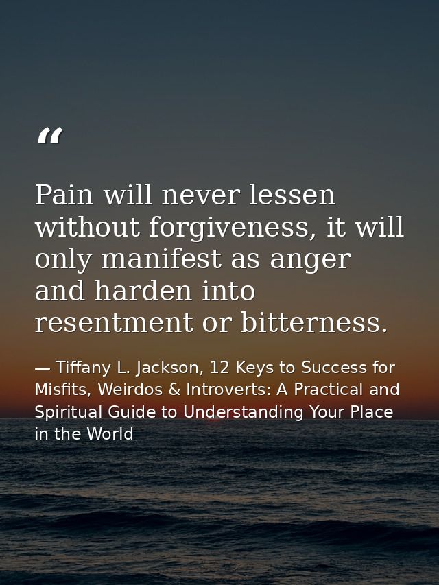 Pain will never lessen without forgiveness, it will only manifest as anger and harden into resentment or bitterness. — Tiffany L. Jackson, 12 Keys to Success for Misfits, Weirdos & Introverts: A Practical and Spiritual Guide to Understanding Your Place in the World