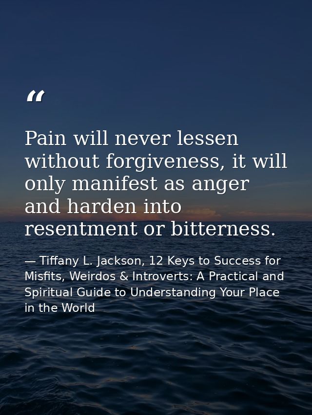 Pain will never lessen without forgiveness, it will only manifest as anger and harden into resentment or bitterness. — Tiffany L. Jackson, 12 Keys to Success for Misfits, Weirdos & Introverts: A Practical and Spiritual Guide to Understanding Your Place in the World
