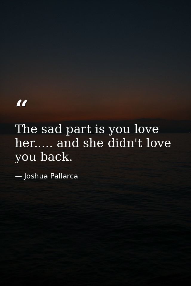 The sad part is you love her..... and she didn't love you back. — Joshua Pallarca
