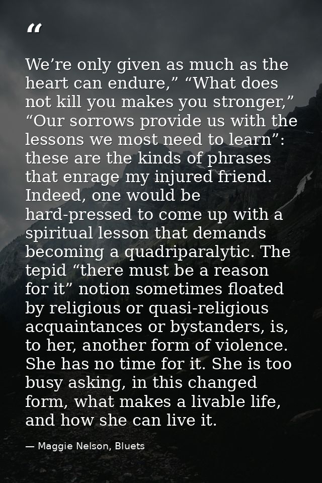 We’re only given as much as the heart can endure,” “What does not kill you makes you stronger,” “Our sorrows provide us  — Maggie Nelson, Bluets