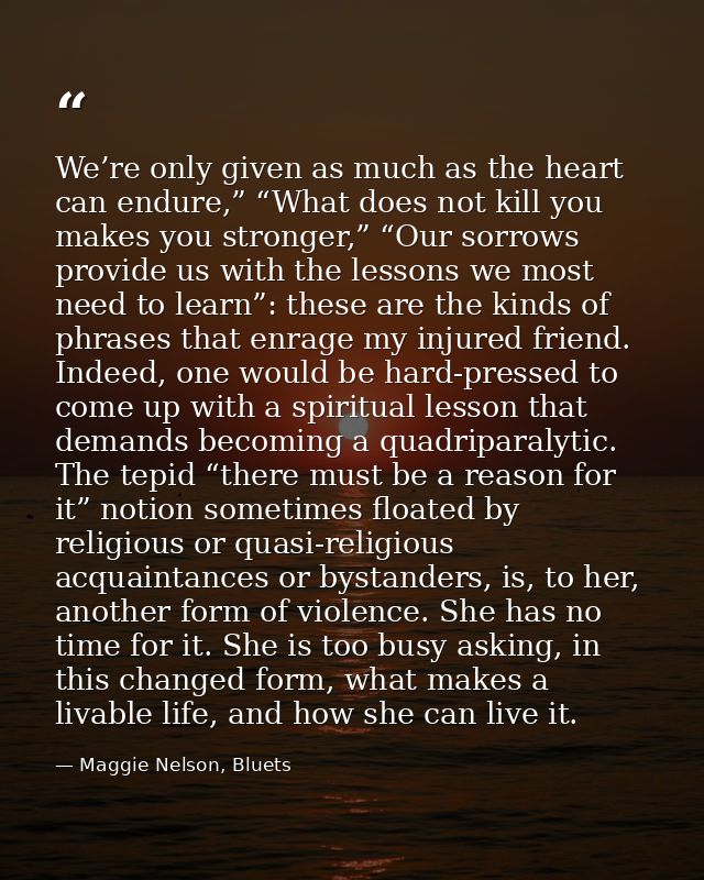 We’re only given as much as the heart can endure,” “What does not kill you makes you stronger,” “Our sorrows provide us  — Maggie Nelson, Bluets