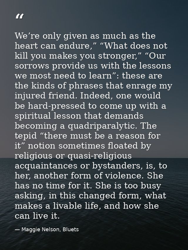 We’re only given as much as the heart can endure,” “What does not kill you makes you stronger,” “Our sorrows provide us  — Maggie Nelson, Bluets