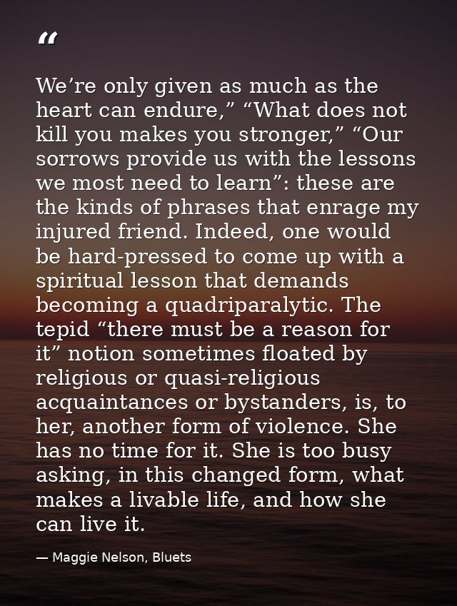 We’re only given as much as the heart can endure,” “What does not kill you makes you stronger,” “Our sorrows provide us  — Maggie Nelson, Bluets