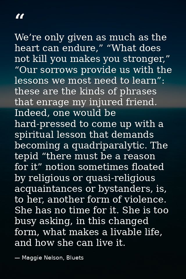 We’re only given as much as the heart can endure,” “What does not kill you makes you stronger,” “Our sorrows provide us  — Maggie Nelson, Bluets