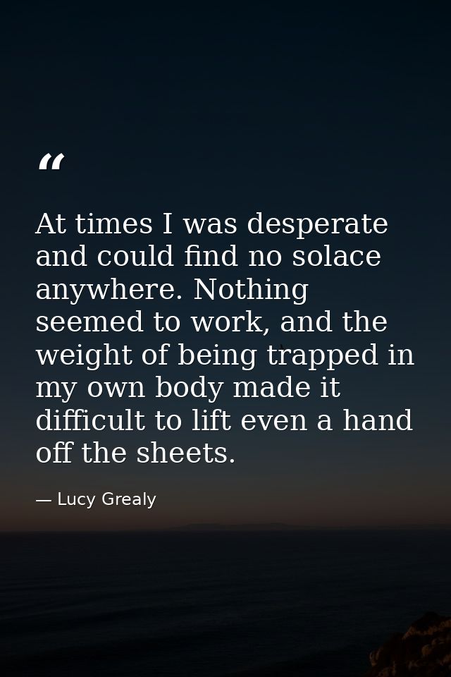 At times I was desperate and could find no solace anywhere. Nothing seemed to work, and the weight of being trapped in m — Lucy Grealy