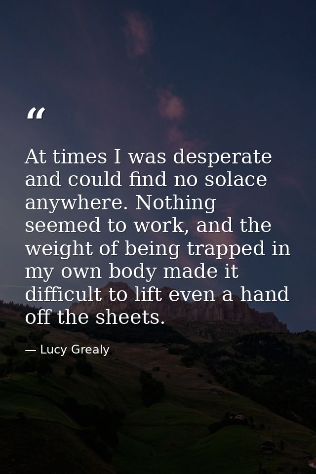 At times I was desperate and could find no solace anywhere. Nothing seemed to work, and the weight of being trapped in m — Lucy Grealy