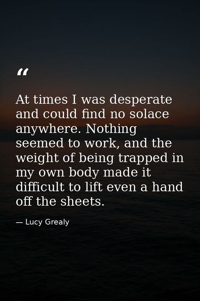 At times I was desperate and could find no solace anywhere. Nothing seemed to work, and the weight of being trapped in m — Lucy Grealy