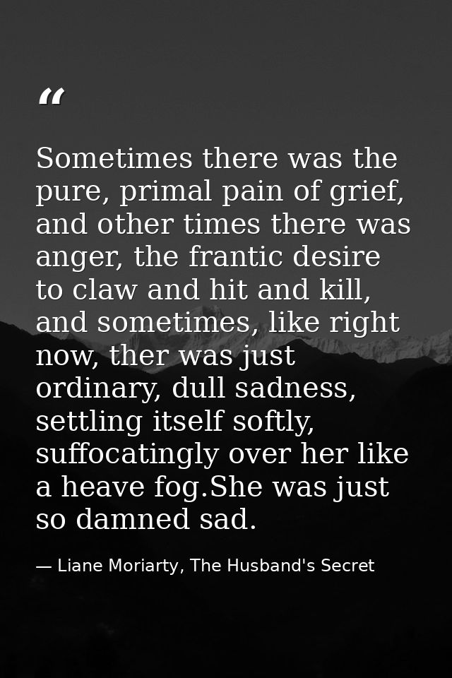 Sometimes there was the pure, primal pain of grief, and other times there was anger, the frantic desire to claw and hit  — Liane Moriarty, The Husband's Secret