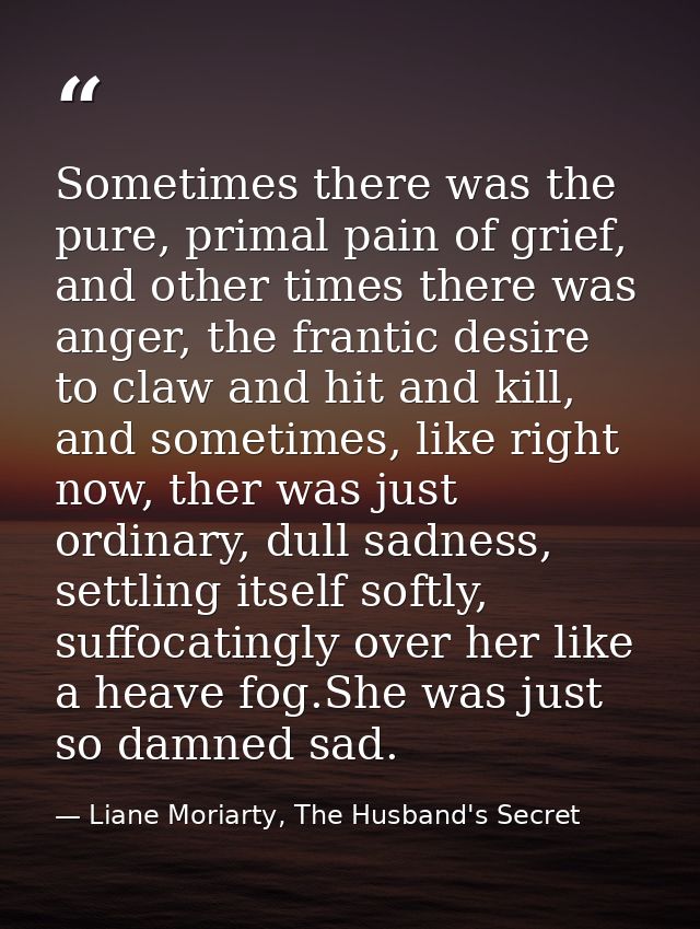 Sometimes there was the pure, primal pain of grief, and other times there was anger, the frantic desire to claw and hit  — Liane Moriarty, The Husband's Secret