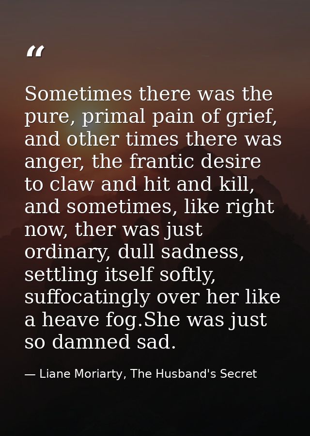Sometimes there was the pure, primal pain of grief, and other times there was anger, the frantic desire to claw and hit  — Liane Moriarty, The Husband's Secret