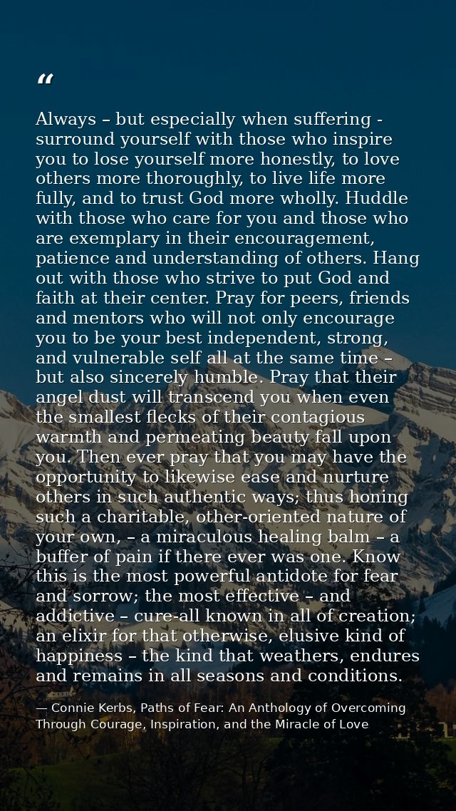 Always – but especially when suffering - surround yourself with those who inspire you to lose yourself more honestly, to — Connie Kerbs, Paths of Fear: An Anthology of Overcoming Through Courage, Inspiration, and the Miracle of Love