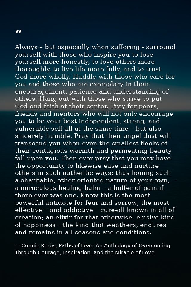 Always – but especially when suffering - surround yourself with those who inspire you to lose yourself more honestly, to — Connie Kerbs, Paths of Fear: An Anthology of Overcoming Through Courage, Inspiration, and the Miracle of Love