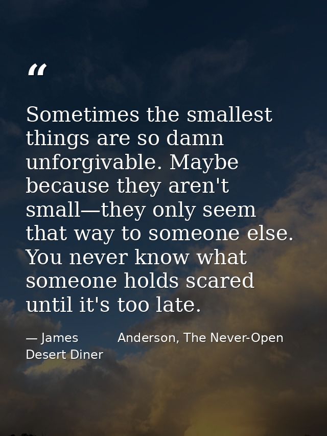 Sometimes the smallest things are so damn unforgivable. Maybe because they aren't small—they only seem that way to someo — James          Anderson, The Never-Open Desert Diner