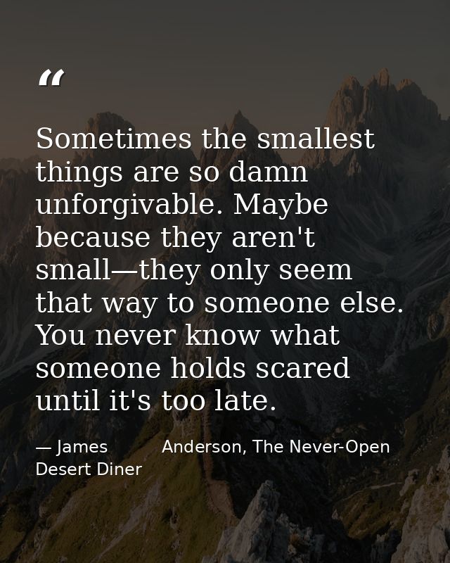 Sometimes the smallest things are so damn unforgivable. Maybe because they aren't small—they only seem that way to someo — James          Anderson, The Never-Open Desert Diner
