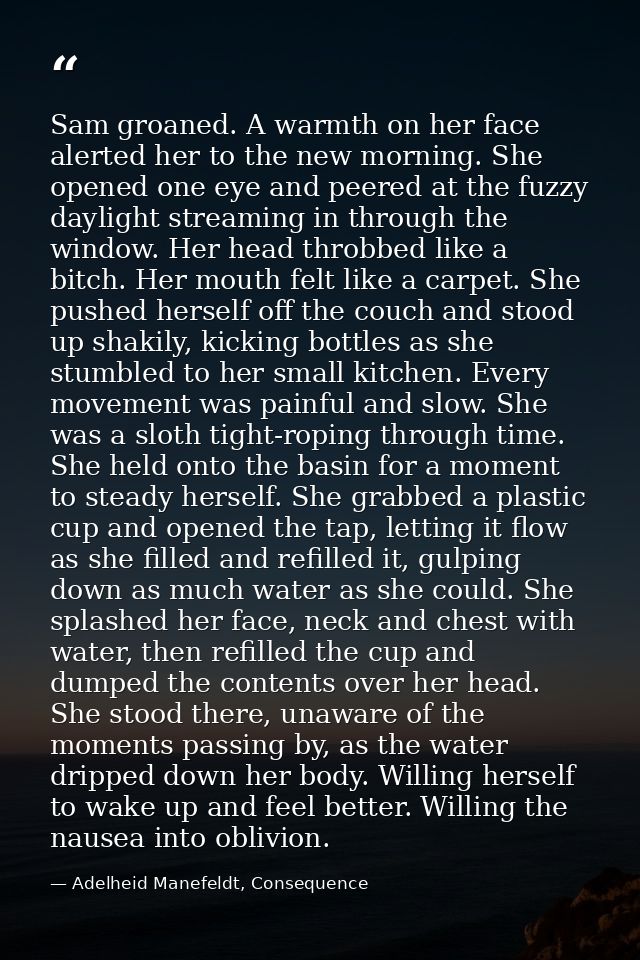 Sam groaned. A warmth on her face alerted her to the new morning. She opened one eye and peered at the fuzzy daylight st — Adelheid Manefeldt, Consequence