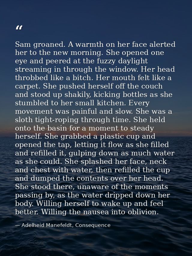 Sam groaned. A warmth on her face alerted her to the new morning. She opened one eye and peered at the fuzzy daylight st — Adelheid Manefeldt, Consequence