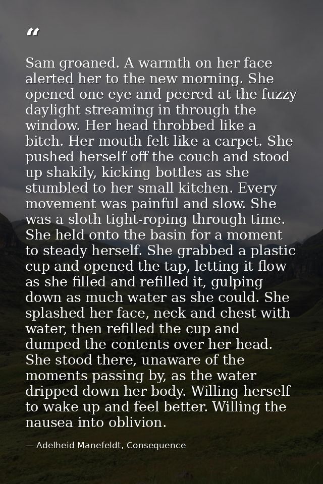 Sam groaned. A warmth on her face alerted her to the new morning. She opened one eye and peered at the fuzzy daylight st — Adelheid Manefeldt, Consequence