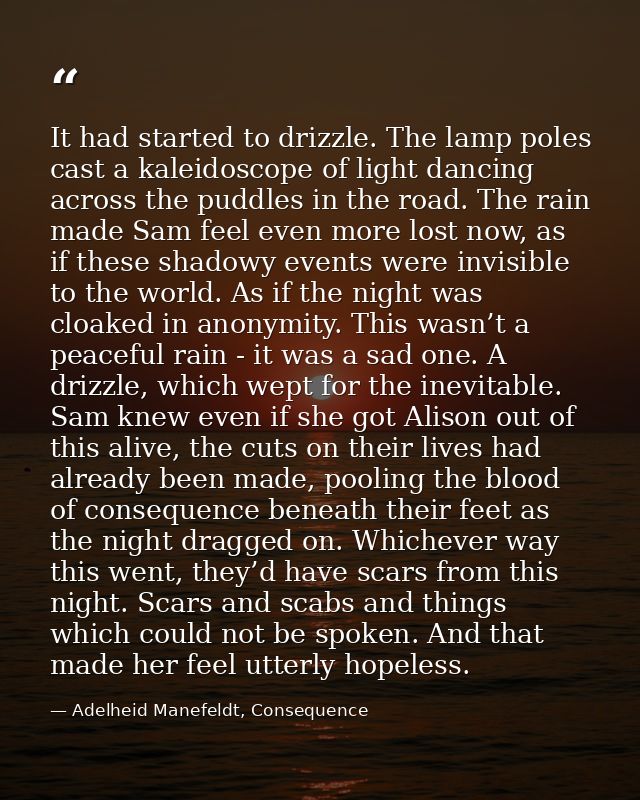 It had started to drizzle. The lamp poles cast a kaleidoscope of light dancing across the puddles in the road. The rain  — Adelheid Manefeldt, Consequence